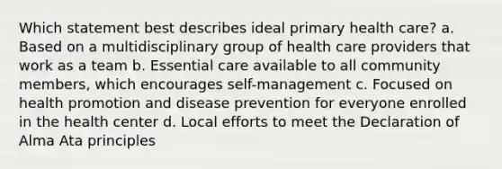 Which statement best describes ideal primary health care? a. Based on a multidisciplinary group of health care providers that work as a team b. Essential care available to all community members, which encourages self-management c. Focused on health promotion and disease prevention for everyone enrolled in the health center d. Local efforts to meet the Declaration of Alma Ata principles