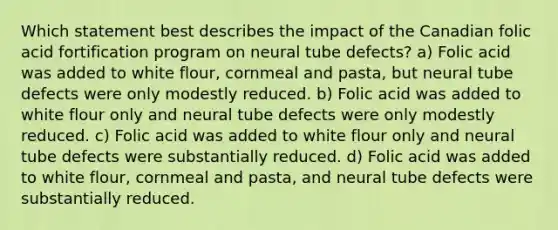 Which statement best describes the impact of the Canadian folic acid fortification program on neural tube defects? a) Folic acid was added to white flour, cornmeal and pasta, but neural tube defects were only modestly reduced. b) Folic acid was added to white flour only and neural tube defects were only modestly reduced. c) Folic acid was added to white flour only and neural tube defects were substantially reduced. d) Folic acid was added to white flour, cornmeal and pasta, and neural tube defects were substantially reduced.