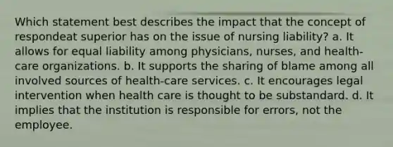 Which statement best describes the impact that the concept of respondeat superior has on the issue of nursing liability? a. It allows for equal liability among physicians, nurses, and health-care organizations. b. It supports the sharing of blame among all involved sources of health-care services. c. It encourages legal intervention when health care is thought to be substandard. d. It implies that the institution is responsible for errors, not the employee.