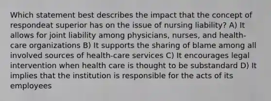 Which statement best describes the impact that the concept of respondeat superior has on the issue of nursing liability? A) It allows for joint liability among physicians, nurses, and health-care organizations B) It supports the sharing of blame among all involved sources of health-care services C) It encourages legal intervention when health care is thought to be substandard D) It implies that the institution is responsible for the acts of its employees