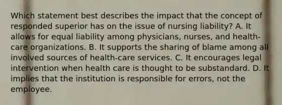 Which statement best describes the impact that the concept of responded superior has on the issue of nursing liability? A. It allows for equal liability among physicians, nurses, and health-care organizations. B. It supports the sharing of blame among all involved sources of health-care services. C. It encourages legal intervention when health care is thought to be substandard. D. It implies that the institution is responsible for errors, not the employee.