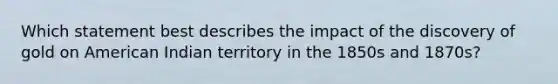 Which statement best describes the impact of the discovery of gold on American Indian territory in the 1850s and 1870s?