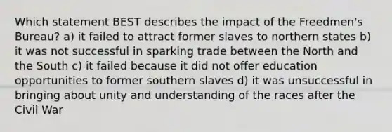 Which statement BEST describes the impact of the Freedmen's Bureau? a) it failed to attract former slaves to northern states b) it was not successful in sparking trade between the North and the South c) it failed because it did not offer education opportunities to former southern slaves d) it was unsuccessful in bringing about unity and understanding of the races after the Civil War