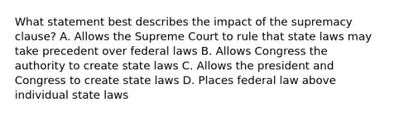 What statement best describes the impact of the supremacy clause? A. Allows the Supreme Court to rule that state laws may take precedent over federal laws B. Allows Congress the authority to create state laws C. Allows the president and Congress to create state laws D. Places federal law above individual state laws