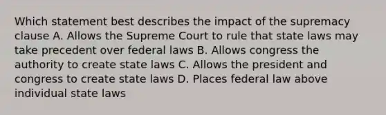 Which statement best describes the impact of the supremacy clause A. Allows the Supreme Court to rule that state laws may take precedent over federal laws B. Allows congress the authority to create state laws C. Allows the president and congress to create state laws D. Places federal law above individual state laws