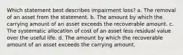 Which statement best describes impairment loss? a. The removal of an asset from the statement. b. The amount by which the carrying amount of an asset exceeds the recoverable amount. c. The systematic allocation of cost of an asset less residual value over the useful life. d. The amount by which the recoverable amount of an asset exceeds the carrying amount.