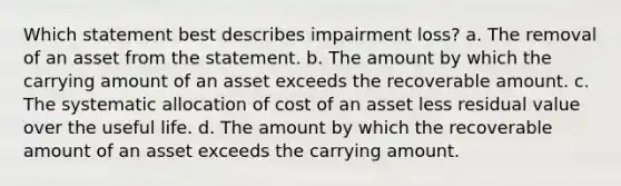 Which statement best describes impairment loss? a. The removal of an asset from the statement. b. The amount by which the carrying amount of an asset exceeds the recoverable amount. c. The systematic allocation of cost of an asset less residual value over the useful life. d. The amount by which the recoverable amount of an asset exceeds the carrying amount.