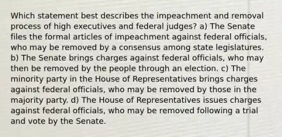 Which statement best describes the impeachment and removal process of high executives and federal judges? a) The Senate files the formal articles of impeachment against federal officials, who may be removed by a consensus among state legislatures. b) The Senate brings charges against federal officials, who may then be removed by the people through an election. c) The minority party in the House of Representatives brings charges against federal officials, who may be removed by those in the majority party. d) The House of Representatives issues charges against federal officials, who may be removed following a trial and vote by the Senate.