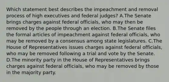 Which statement best describes the impeachment and removal process of high executives and federal judges? A.The Senate brings charges against federal officials, who may then be removed by the people through an election. B.The Senate files the formal articles of impeachment against federal officials, who may be removed by a consensus among state legislatures. C.The House of Representatives issues charges against federal officials, who may be removed following a trial and vote by the Senate. D.The minority party in the House of Representatives brings charges against federal officials, who may be removed by those in the majority party.