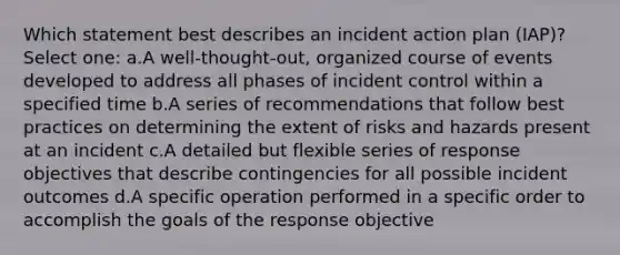 Which statement best describes an incident action plan (IAP)? Select one: a.A well-thought-out, organized course of events developed to address all phases of incident control within a specified time b.A series of recommendations that follow best practices on determining the extent of risks and hazards present at an incident c.A detailed but flexible series of response objectives that describe contingencies for all possible incident outcomes d.A specific operation performed in a specific order to accomplish the goals of the response objective