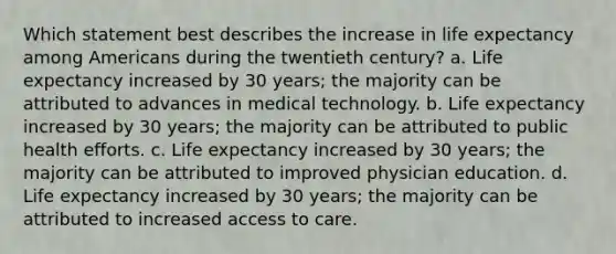 Which statement best describes the increase in life expectancy among Americans during the twentieth century? a. Life expectancy increased by 30 years; the majority can be attributed to advances in medical technology. b. Life expectancy increased by 30 years; the majority can be attributed to public health efforts. c. Life expectancy increased by 30 years; the majority can be attributed to improved physician education. d. Life expectancy increased by 30 years; the majority can be attributed to increased access to care.