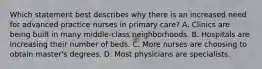 Which statement best describes why there is an increased need for advanced practice nurses in primary care? A. Clinics are being built in many middle-class neighborhoods. B. Hospitals are increasing their number of beds. C. More nurses are choosing to obtain master's degrees. D. Most physicians are specialists.