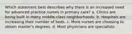 Which statement best describes why there is an increased need for advanced practice nurses in primary care? a. Clinics are being built in many middle-class neighborhoods. b. Hospitals are increasing their number of beds. c. More nurses are choosing to obtain master's degrees. d. Most physicians are specialists.