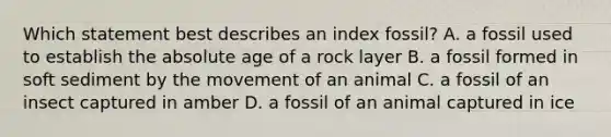 Which statement best describes an index fossil? A. a fossil used to establish the absolute age of a rock layer B. a fossil formed in soft sediment by the movement of an animal C. a fossil of an insect captured in amber D. a fossil of an animal captured in ice