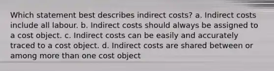 Which statement best describes indirect costs? a. Indirect costs include all labour. b. Indirect costs should always be assigned to a cost object. c. Indirect costs can be easily and accurately traced to a cost object. d. Indirect costs are shared between or among <a href='https://www.questionai.com/knowledge/keWHlEPx42-more-than' class='anchor-knowledge'>more than</a> one cost object