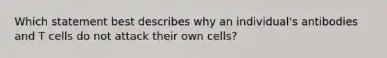 Which statement best describes why an individual's antibodies and T cells do not attack their own cells?