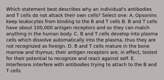 Which statement best describes why an individual's antibodies and T cells do not attack their own cells? Select one: A. Opsonins keep leukocytes from binding to the B and T cells B. B and T cells have about 100,000 antigen receptors and so they can match anything in the human body. C. B and T cells develop into plasma cells which dissolve automatically into the plasma, thus they are not recognized as foreign. D. B and T cells mature in the bone marrow and thymus; their antigen receptors are, in effect, tested for their potential to recognize and react against self. E. Interferons interfere with antibodies trying to attach to the B and T cells