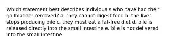 Which statement best describes individuals who have had their gallbladder removed? a. they cannot digest food b. the liver stops producing bile c. they must eat a fat-free diet d. bile is released directly into the small intestine e. bile is not delivered into the small intestine