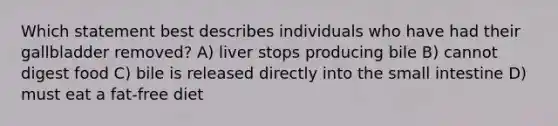 Which statement best describes individuals who have had their gallbladder removed? A) liver stops producing bile B) cannot digest food C) bile is released directly into the small intestine D) must eat a fat-free diet