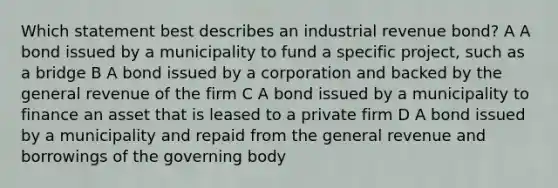 Which statement best describes an industrial revenue bond? A A bond issued by a municipality to fund a specific project, such as a bridge B A bond issued by a corporation and backed by the general revenue of the firm C A bond issued by a municipality to finance an asset that is leased to a private firm D A bond issued by a municipality and repaid from the general revenue and borrowings of the governing body