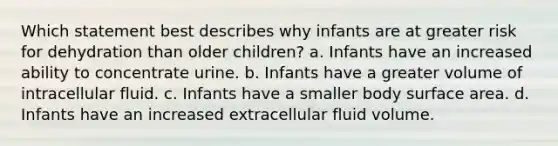 Which statement best describes why infants are at greater risk for dehydration than older children? a. Infants have an increased ability to concentrate urine. b. Infants have a greater volume of intracellular fluid. c. Infants have a smaller body surface area. d. Infants have an increased extracellular fluid volume.