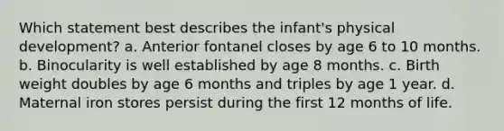 Which statement best describes the infant's physical development? a. Anterior fontanel closes by age 6 to 10 months. b. Binocularity is well established by age 8 months. c. Birth weight doubles by age 6 months and triples by age 1 year. d. Maternal iron stores persist during the first 12 months of life.