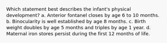 Which statement best describes the infant's physical development? a. Anterior fontanel closes by age 6 to 10 months. b. Binocularity is well established by age 8 months. c. Birth weight doubles by age 5 months and triples by age 1 year. d. Maternal iron stores persist during the first 12 months of life.