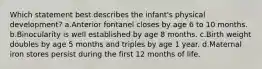 Which statement best describes the infant's physical development? a.Anterior fontanel closes by age 6 to 10 months. b.Binocularity is well established by age 8 months. c.Birth weight doubles by age 5 months and triples by age 1 year. d.Maternal iron stores persist during the first 12 months of life.