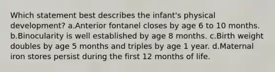 Which statement best describes the infant's physical development? a.Anterior fontanel closes by age 6 to 10 months. b.Binocularity is well established by age 8 months. c.Birth weight doubles by age 5 months and triples by age 1 year. d.Maternal iron stores persist during the first 12 months of life.