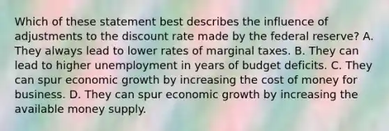 Which of these statement best describes the influence of adjustments to the discount rate made by the federal reserve? A. They always lead to lower rates of marginal taxes. B. They can lead to higher unemployment in years of budget deficits. C. They can spur economic growth by increasing the cost of money for business. D. They can spur economic growth by increasing the available money supply.