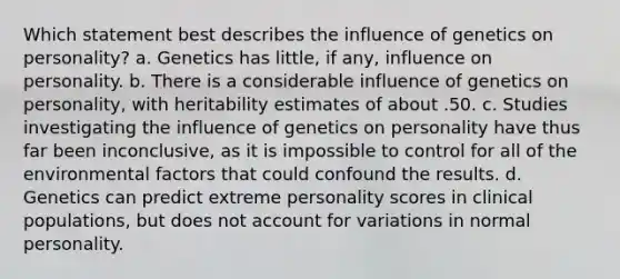 Which statement best describes the influence of genetics on personality? a. Genetics has little, if any, influence on personality. b. There is a considerable influence of genetics on personality, with heritability estimates of about .50. c. Studies investigating the influence of genetics on personality have thus far been inconclusive, as it is impossible to control for all of the environmental factors that could confound the results. d. Genetics can predict extreme personality scores in clinical populations, but does not account for variations in normal personality.