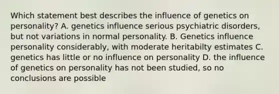 Which statement best describes the influence of genetics on personality? A. genetics influence serious psychiatric disorders, but not variations in normal personality. B. Genetics influence personality considerably, with moderate heritabilty estimates C. genetics has little or no influence on personality D. the influence of genetics on personality has not been studied, so no conclusions are possible