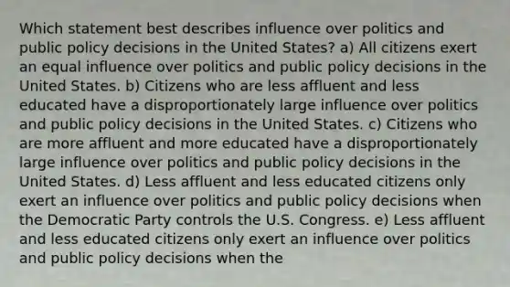 Which statement best describes influence over politics and public policy decisions in the United States? a) All citizens exert an equal influence over politics and public policy decisions in the United States. b) Citizens who are less affluent and less educated have a disproportionately large influence over politics and public policy decisions in the United States. c) Citizens who are more affluent and more educated have a disproportionately large influence over politics and public policy decisions in the United States. d) Less affluent and less educated citizens only exert an influence over politics and public policy decisions when the Democratic Party controls the U.S. Congress. e) Less affluent and less educated citizens only exert an influence over politics and public policy decisions when the