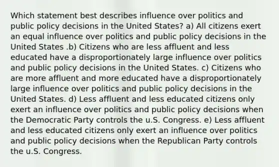 Which statement best describes influence over politics and public policy decisions in the United States? a) All citizens exert an equal influence over politics and public policy decisions in the United States .b) Citizens who are less affluent and less educated have a disproportionately large influence over politics and public policy decisions in the United States. c) Citizens who are more affluent and more educated have a disproportionately large influence over politics and public policy decisions in the United States. d) Less affluent and less educated citizens only exert an influence over politics and public policy decisions when the Democratic Party controls the u.S. Congress. e) Less affluent and less educated citizens only exert an influence over politics and public policy decisions when the Republican Party controls the u.S. Congress.