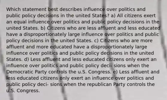 Which statement best describes influence over politics and public policy decisions in the united States? a) All citizens exert an equal influence over politics and public policy decisions in the united States. b) Citizens who are less affluent and less educated have a disproportionately large influence over politics and public policy decisions in the united States. c) Citizens who are more affluent and more educated have a disproportionately large influence over politics and public policy decisions in the united States. d) Less affluent and less educated citizens only exert an influence over politics and public policy deci- sions when the Democratic Party controls the u.S. Congress. e) Less affluent and less educated citizens only exert an influence over politics and public policy deci- sions when the republican Party controls the u.S. Congress.