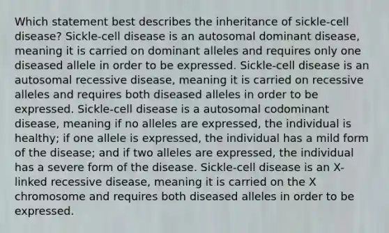 Which statement best describes the inheritance of sickle-cell disease? Sickle-cell disease is an autosomal dominant disease, meaning it is carried on dominant alleles and requires only one diseased allele in order to be expressed. Sickle-cell disease is an autosomal recessive disease, meaning it is carried on recessive alleles and requires both diseased alleles in order to be expressed. Sickle-cell disease is a autosomal codominant disease, meaning if no alleles are expressed, the individual is healthy; if one allele is expressed, the individual has a mild form of the disease; and if two alleles are expressed, the individual has a severe form of the disease. Sickle-cell disease is an X-linked recessive disease, meaning it is carried on the X chromosome and requires both diseased alleles in order to be expressed.