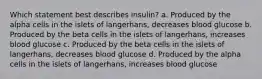 Which statement best describes insulin? a. Produced by the alpha cells in the islets of langerhans, decreases blood glucose b. Produced by the beta cells in the islets of langerhans, increases blood glucose c. Produced by the beta cells in the islets of langerhans, decreases blood glucose d. Produced by the alpha cells in the islets of langerhans, increases blood glucose