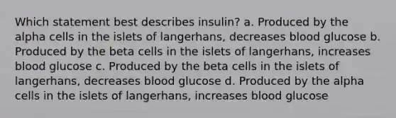 Which statement best describes insulin? a. Produced by the alpha cells in the islets of langerhans, decreases blood glucose b. Produced by the beta cells in the islets of langerhans, increases blood glucose c. Produced by the beta cells in the islets of langerhans, decreases blood glucose d. Produced by the alpha cells in the islets of langerhans, increases blood glucose