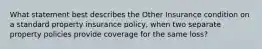 What statement best describes the Other Insurance condition on a standard property insurance policy, when two separate property policies provide coverage for the same loss?