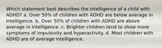 Which statement best describes the intelligence of a child with ADHD?​ a. ​Over 50% of children with ADHD are below average in intelligence. b. ​Over 50% of children with ADHD are above average in intelligence. c. ​Brighter children tend to show more symptoms of impulsivity and hyperactivity. d. ​Most children with ADHD are of average intelligence.