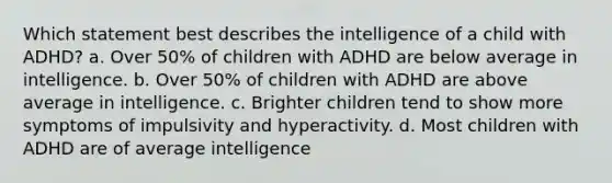 Which statement best describes the intelligence of a child with ADHD? a. Over 50% of children with ADHD are below average in intelligence. b. Over 50% of children with ADHD are above average in intelligence. c. Brighter children tend to show more symptoms of impulsivity and hyperactivity. d. Most children with ADHD are of average intelligence