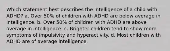 Which statement best describes the intelligence of a child with ADHD? a. Over 50% of children with ADHD are below average in intelligence. b. Over 50% of children with ADHD are above average in intelligence. c. Brighter children tend to show more symptoms of impulsivity and hyperactivity. d. Most children with ADHD are of average intelligence.