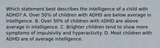 Which statement best describes the intelligence of a child with ADHD? A. Over 50% of children with ADHD are below average in intelligence. B. Over 50% of children with ADHD are above average in intelligence. C. Brighter children tend to show more symptoms of impulsivity and hyperactivity. D. Most children with ADHD are of average intelligence.