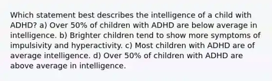 Which statement best describes the intelligence of a child with ADHD? a) Over 50% of children with ADHD are below average in intelligence. b) Brighter children tend to show more symptoms of impulsivity and hyperactivity. c) Most children with ADHD are of average intelligence. d) Over 50% of children with ADHD are above average in intelligence.