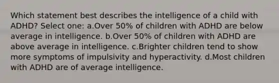 Which statement best describes the intelligence of a child with ADHD? Select one: a.Over 50% of children with ADHD are below average in intelligence. b.Over 50% of children with ADHD are above average in intelligence. c.Brighter children tend to show more symptoms of impulsivity and hyperactivity. d.Most children with ADHD are of average intelligence.