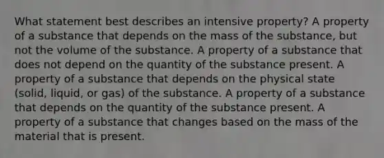 What statement best describes an intensive property? A property of a substance that depends on the mass of the substance, but not the volume of the substance. A property of a substance that does not depend on the quantity of the substance present. A property of a substance that depends on the physical state (solid, liquid, or gas) of the substance. A property of a substance that depends on the quantity of the substance present. A property of a substance that changes based on the mass of the material that is present.