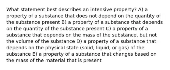 What statement best describes an intensive property? A) a property of a substance that does not depend on the quantity of the substance present B) a property of a substance that depends on the quantity of the substance present C) a property of a substance that depends on the mass of the substance, but not the volume of the substance D) a property of a substance that depends on the physical state (solid, liquid, or gas) of the substance E) a property of a substance that changes based on the mass of the material that is present