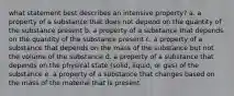 what statement best describes an intensive property? a. a property of a substance that does not depend on the quantity of the substance present b. a property of a substance that depends on the quantity of the substance present c. a property of a substance that depends on the mass of the substance but not the volume of the substance d. a property of a substance that depends on the physical state (solid, liquid, or gas) of the substance e. a property of a substance that changes based on the mass of the material that is present