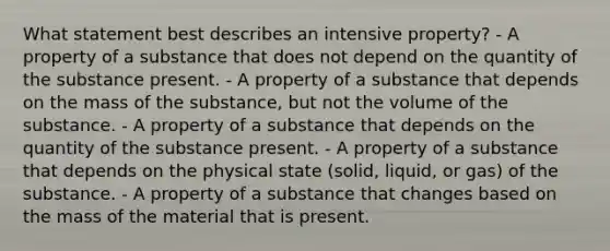 What statement best describes an intensive property? - A property of a substance that does not depend on the quantity of the substance present. - A property of a substance that depends on the mass of the substance, but not the volume of the substance. - A property of a substance that depends on the quantity of the substance present. - A property of a substance that depends on the physical state (solid, liquid, or gas) of the substance. - A property of a substance that changes based on the mass of the material that is present.