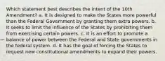 Which statement best describes the intent of the 10th Amendment? a. It is designed to make the States more powerful than the Federal Government by granting them extra powers. b. It seeks to limit the influence of the States by prohibiting them from exercising certain powers. c. It is an effort to promote a balance of power between the Federal and State governments in the federal system. d. It has the goal of forcing the States to request new constitutional amendments to expand their powers.